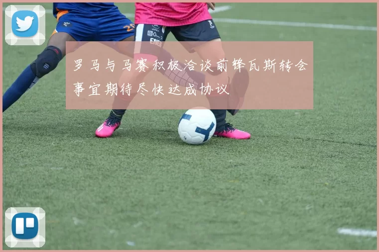 罗马与马赛积极洽谈前锋瓦斯转会事宜期待尽快达成协议