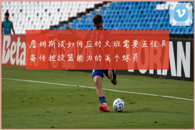 詹姆斯谈如何应对文班需要五位具备传控投篮能力的高个球员