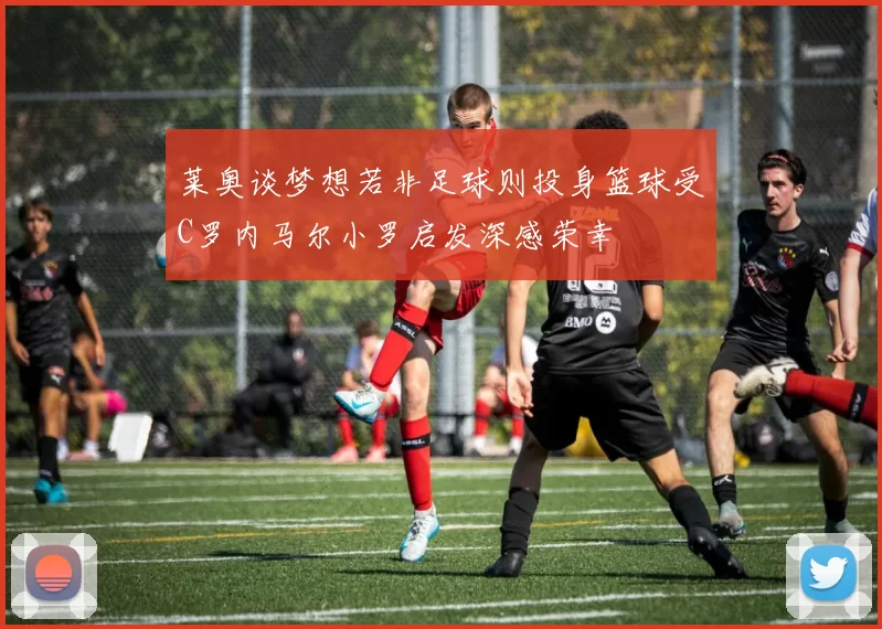 莱奥谈梦想若非足球则投身篮球受C罗内马尔小罗启发深感荣幸