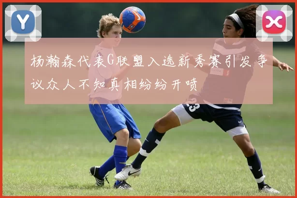 杨瀚森代表G联盟入选新秀赛引发争议众人不知真相纷纷开喷