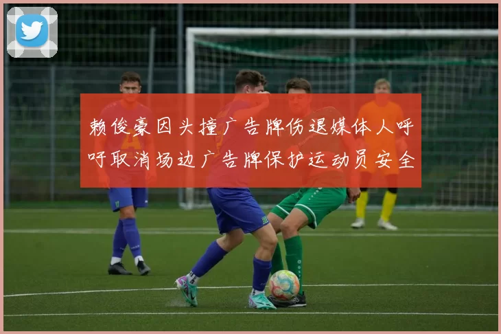 赖俊豪因头撞广告牌伤退媒体人呼吁取消场边广告牌保护运动员安全