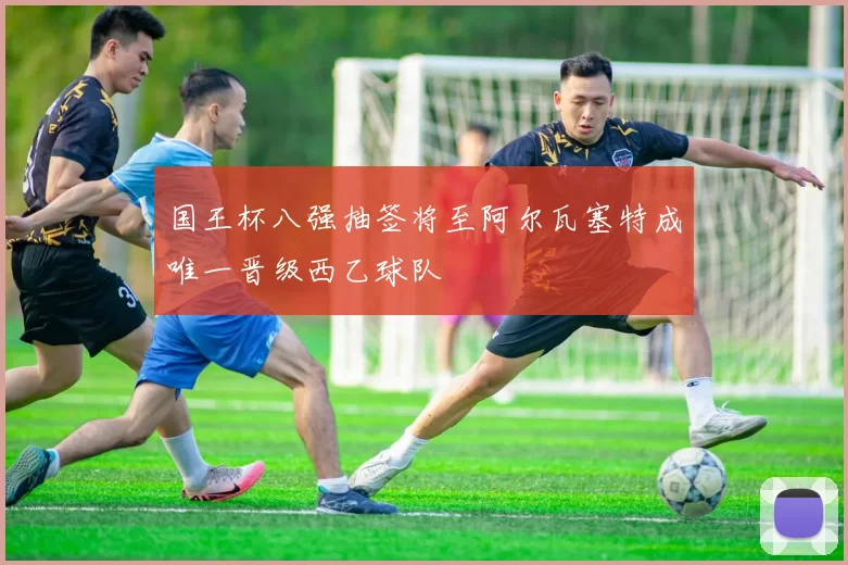 国王杯八强抽签将至阿尔瓦塞特成唯一晋级西乙球队