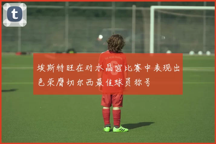 埃斯特旺在对水晶宫比赛中表现出色荣膺切尔西最佳球员称号